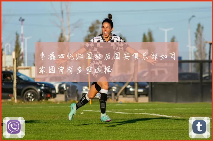 李磊回忆归国经历国安俱乐部如同家园曾有多重选择
