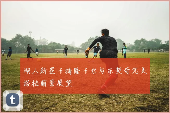 湖人新星卡梅隆卡尔与东契奇完美搭档前景展望