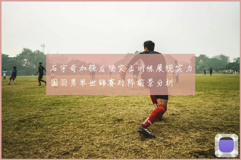 石宇奇加强后场突击训练展现实力国羽男单世锦赛对阵前景分析