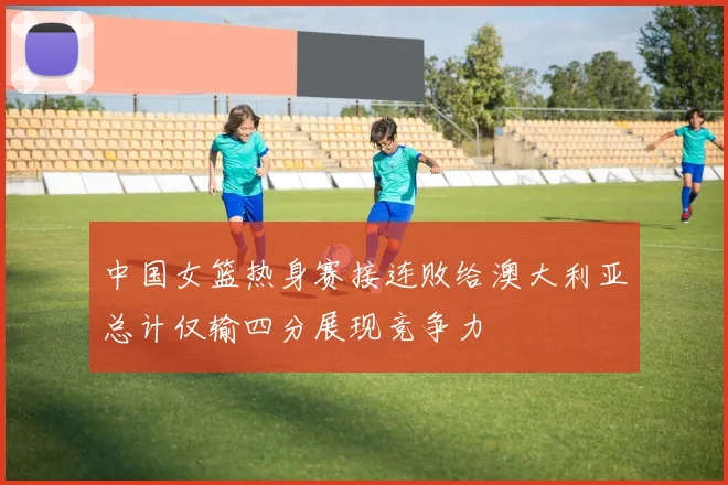中国女篮热身赛接连败给澳大利亚总计仅输四分展现竞争力