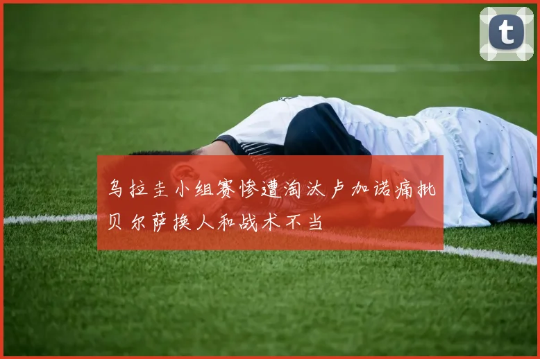 乌拉圭小组赛惨遭淘汰卢加诺痛批贝尔萨换人和战术不当