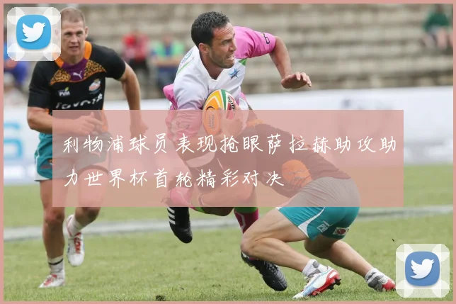 利物浦球员表现抢眼萨拉赫助攻助力世界杯首轮精彩对决
