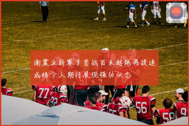 谢震业新赛季首战百米起跑再提速成绩令人期待展现强劲状态