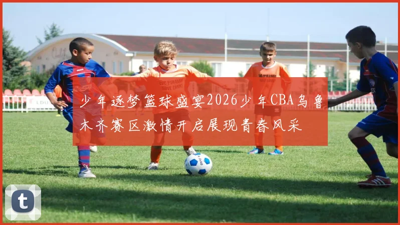 少年逐梦篮球盛宴2026少年CBA乌鲁木齐赛区激情开启展现青春风采