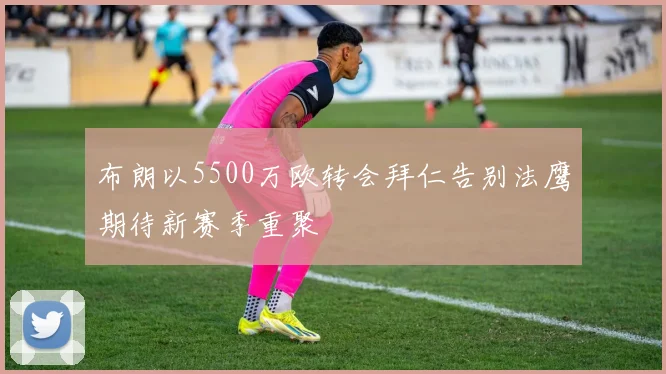 布朗以5500万欧转会拜仁告别法鹰期待新赛季重聚