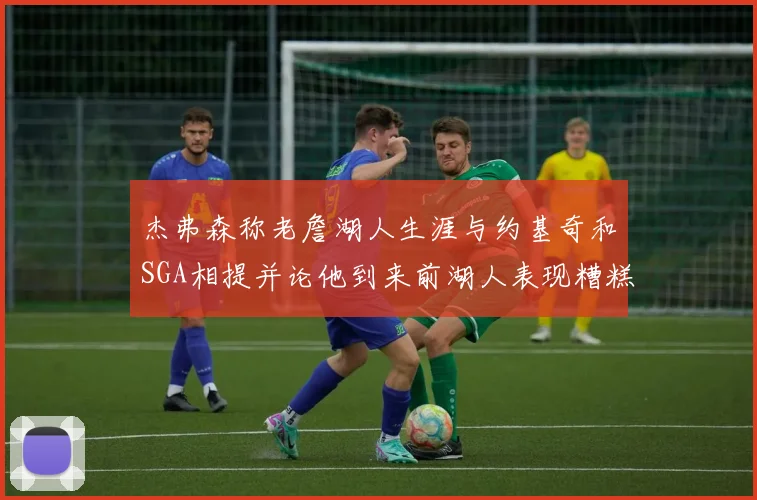 杰弗森称老詹湖人生涯与约基奇和SGA相提并论他到来前湖人表现糟糕如同废物