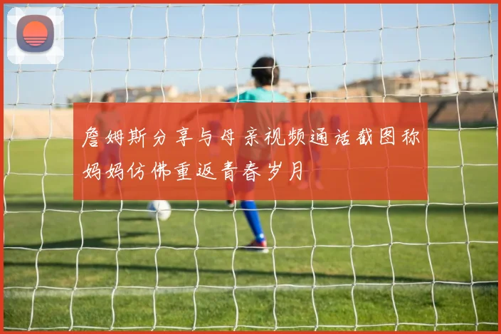 詹姆斯分享与母亲视频通话截图称妈妈仿佛重返青春岁月