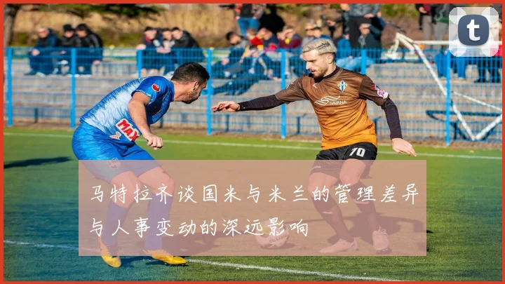 马特拉齐谈国米与米兰的管理差异与人事变动的深远影响
