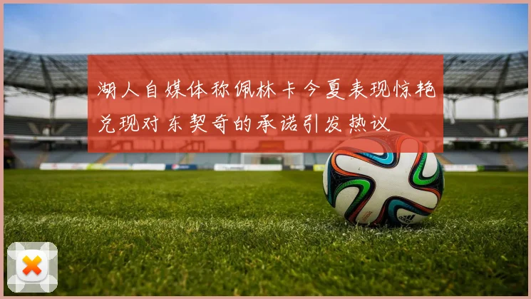 湖人自媒体称佩林卡今夏表现惊艳兑现对东契奇的承诺引发热议