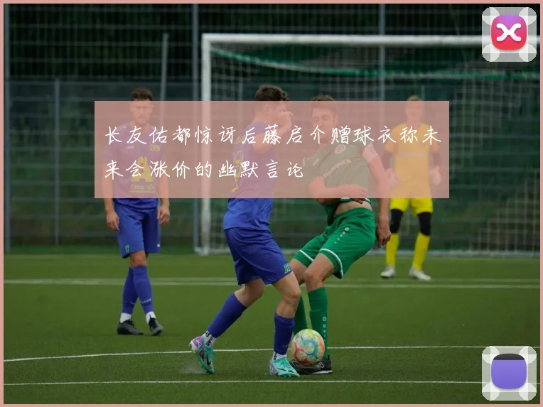 长友佑都惊讶后藤启介赠球衣称未来会涨价的幽默言论