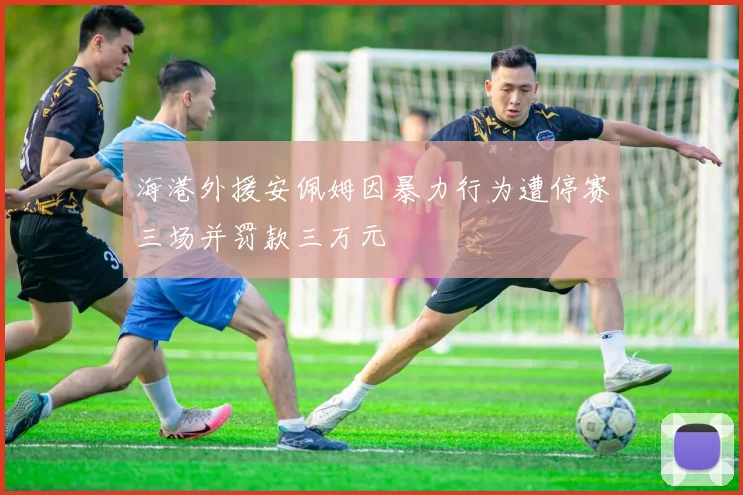 海港外援安佩姆因暴力行为遭停赛三场并罚款三万元