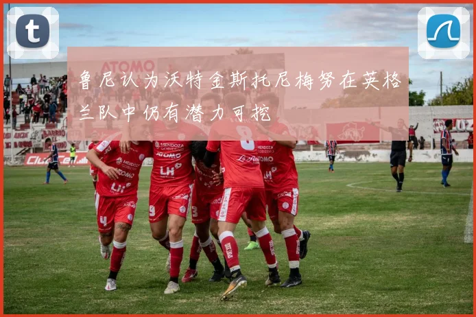 鲁尼认为沃特金斯托尼梅努在英格兰队中仍有潜力可挖