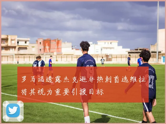 罗马诺透露杰克逊非热刺首选维拉将其视为重要引援目标