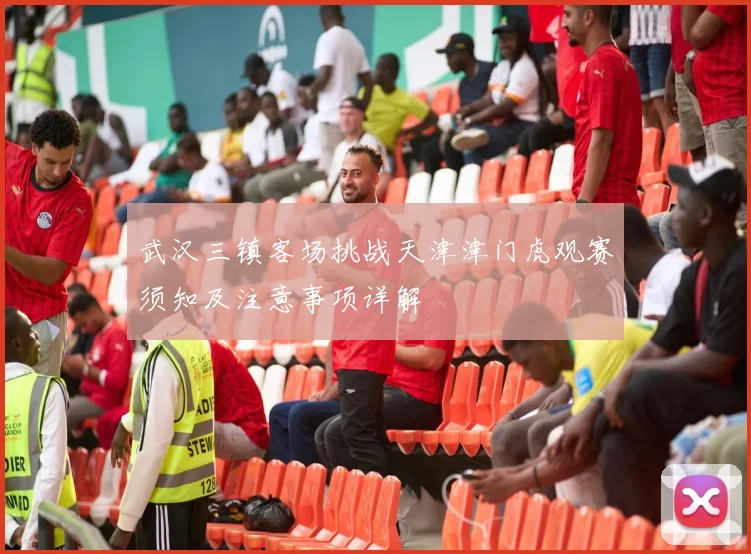 武汉三镇客场挑战天津津门虎观赛须知及注意事项详解