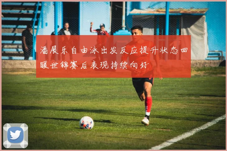 潘展乐自由泳出发反应提升状态回暖世锦赛后表现持续向好