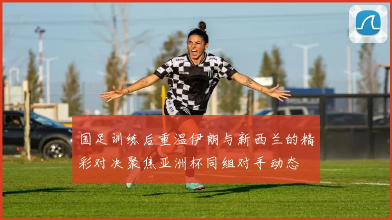 国足训练后重温伊朗与新西兰的精彩对决聚焦亚洲杯同组对手动态