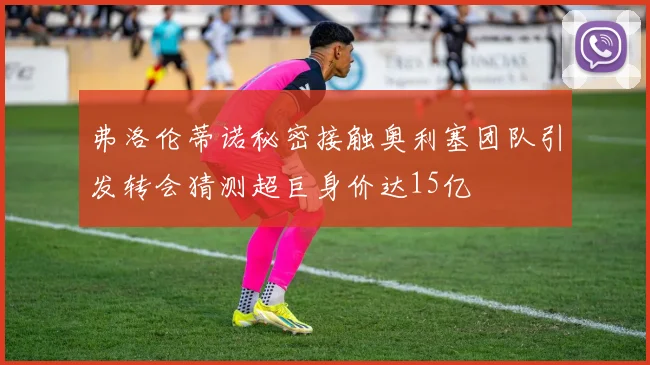弗洛伦蒂诺秘密接触奥利塞团队引发转会猜测超巨身价达15亿