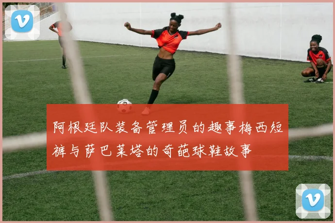 阿根廷队装备管理员的趣事梅西短裤与萨巴莱塔的奇葩球鞋故事