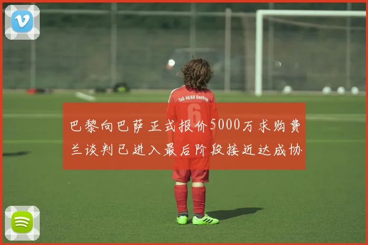 巴黎向巴萨正式报价5000万求购费兰谈判已进入最后阶段接近达成协议