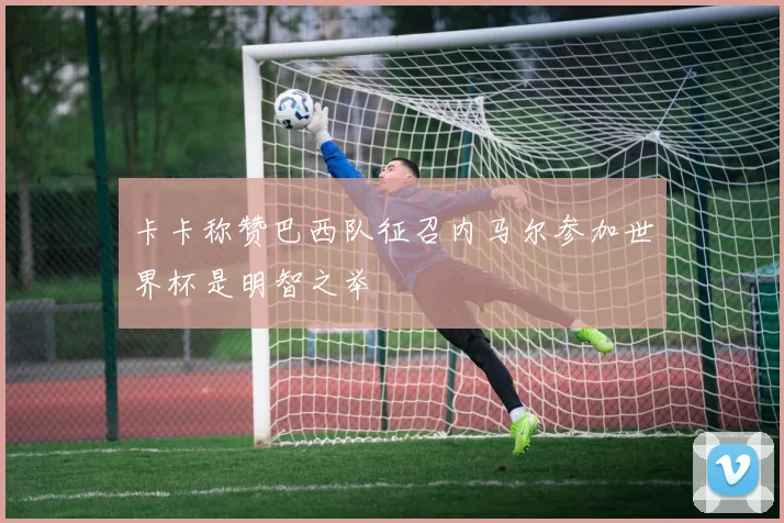 卡卡称赞巴西队征召内马尔参加世界杯是明智之举