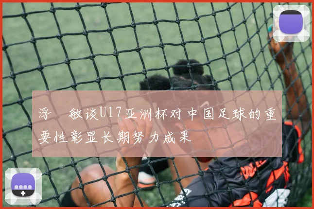 浮嶋敏谈U17亚洲杯对中国足球的重要性彰显长期努力成果