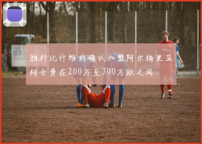雅科比什维利确认加盟阿尔梅里亚转会费在200万至300万欧之间