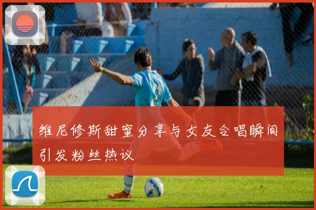 维尼修斯甜蜜分享与女友合唱瞬间引发粉丝热议