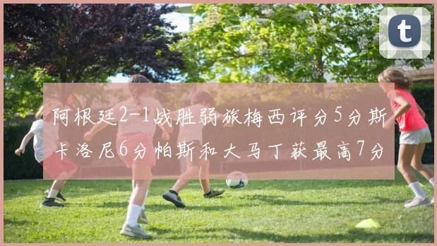 阿根廷2-1战胜弱旅梅西评分5分斯卡洛尼6分帕斯和大马丁获最高7分