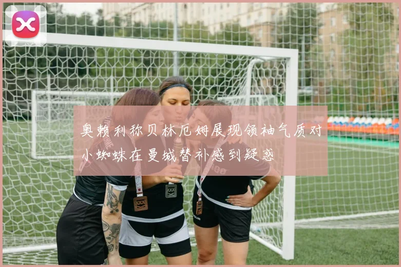 奥赖利称贝林厄姆展现领袖气质对小蜘蛛在曼城替补感到疑惑