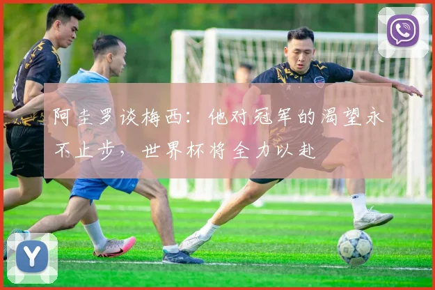 阿圭罗谈梅西：他对冠军的渴望永不止步，世界杯将全力以赴