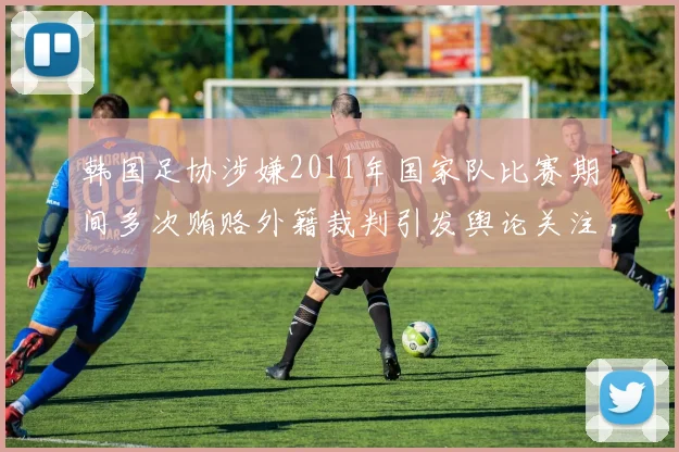 韩国足协涉嫌2011年国家队比赛期间多次贿赂外籍裁判引发舆论关注